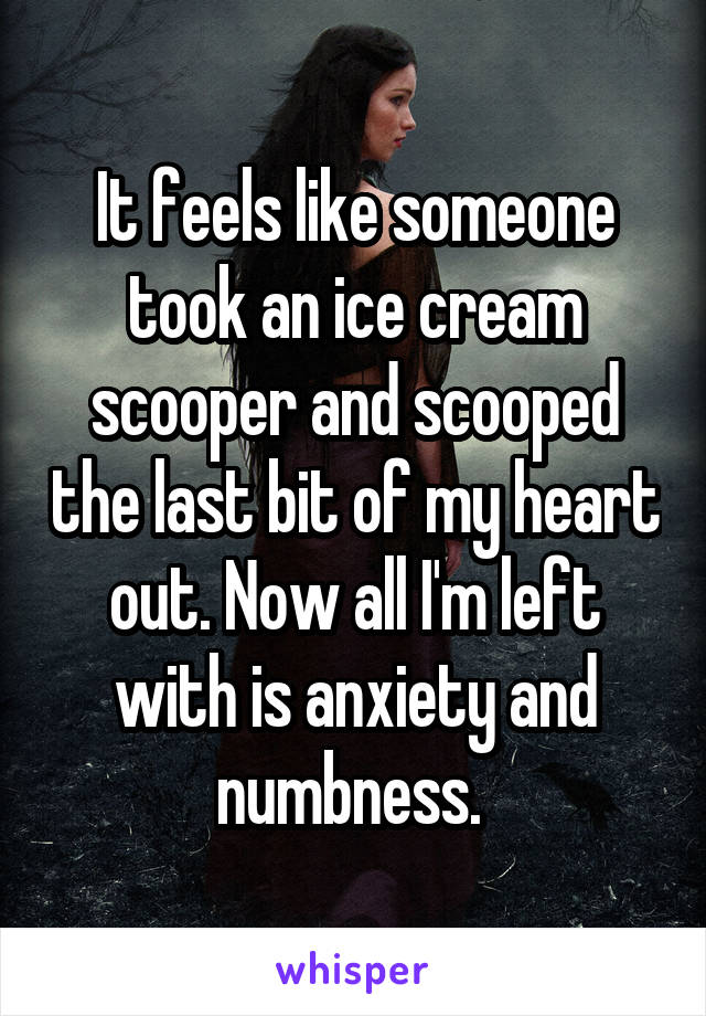 It feels like someone took an ice cream scooper and scooped the last bit of my heart out. Now all I'm left with is anxiety and numbness. 