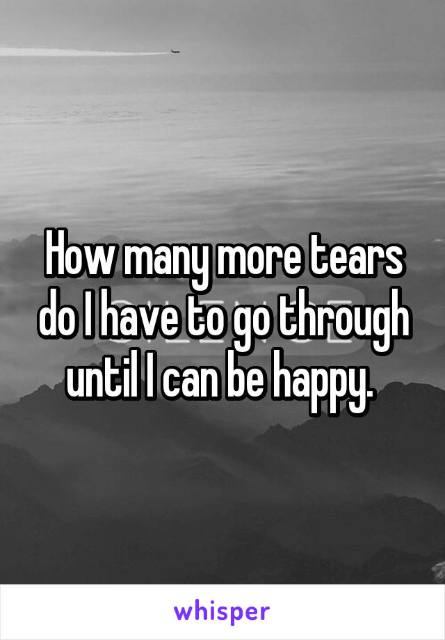 How many more tears do I have to go through until I can be happy. 