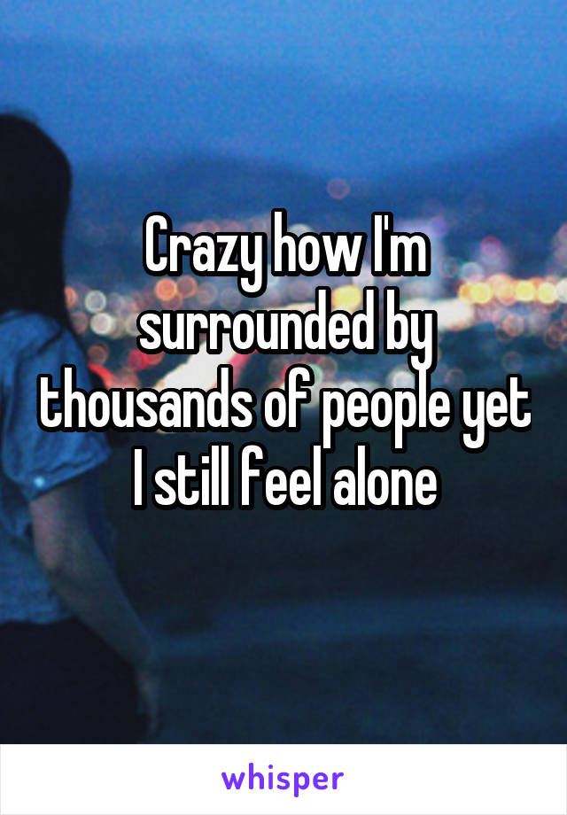 Crazy how I'm surrounded by thousands of people yet I still feel alone
