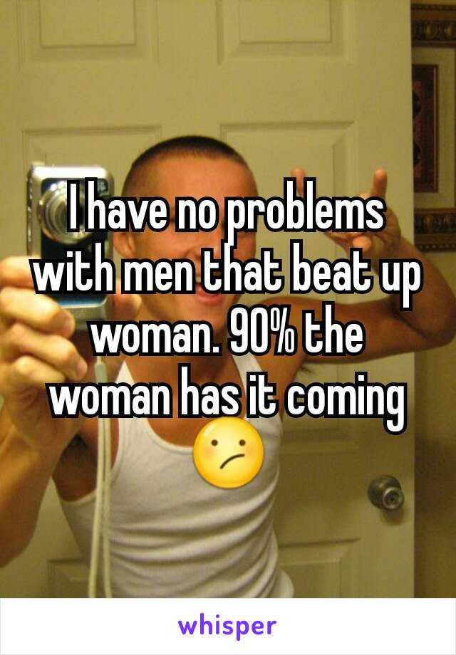 I have no problems with men that beat up woman. 90% the woman has it coming 😕