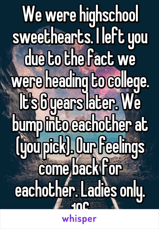 We were highschool sweethearts. I left you due to the fact we were heading to college. It's 6 years later. We bump into eachother at (you pick). Our feelings come back for eachother. Ladies only. 19f