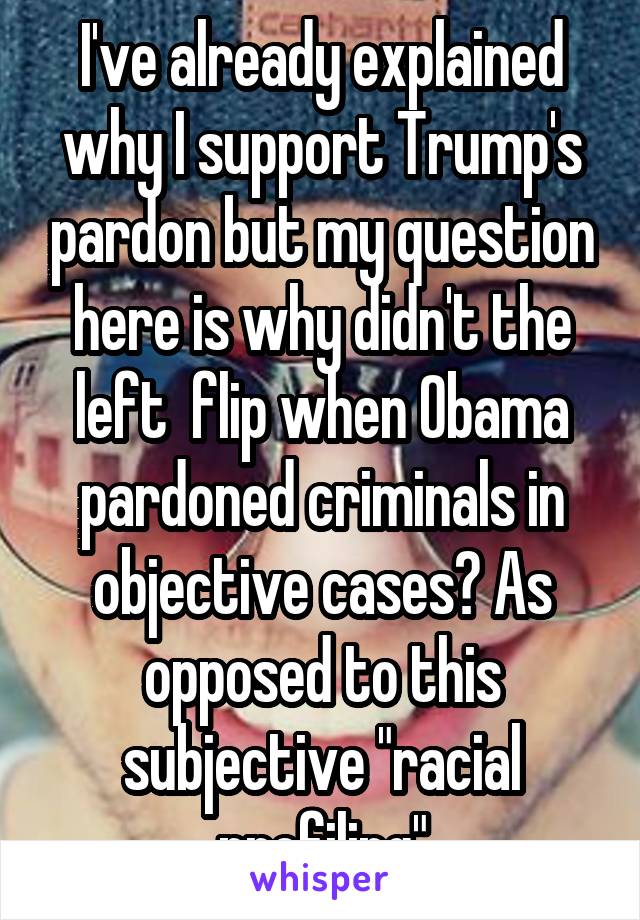 I've already explained why I support Trump's pardon but my question here is why didn't the left  flip when Obama pardoned criminals in objective cases? As opposed to this subjective "racial profiling"