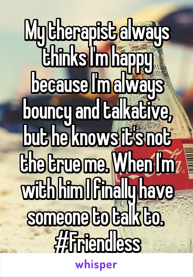 My therapist always thinks I'm happy because I'm always bouncy and talkative, but he knows it's not the true me. When I'm with him I finally have someone to talk to. 
#Friendless