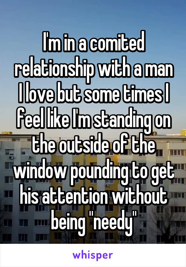 I'm in a comited relationship with a man I love but some times I feel like I'm standing on the outside of the window pounding to get his attention without being "needy"