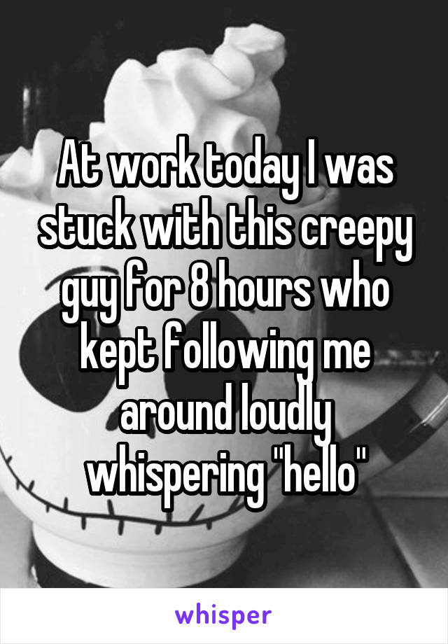 At work today I was stuck with this creepy guy for 8 hours who kept following me around loudly whispering "hello"