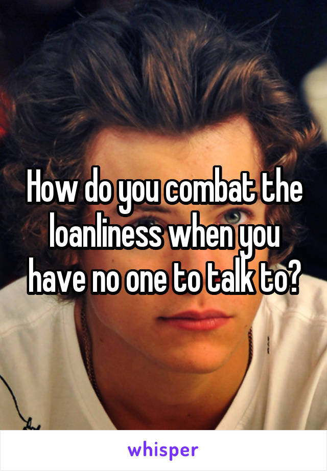 How do you combat the loanliness when you have no one to talk to?