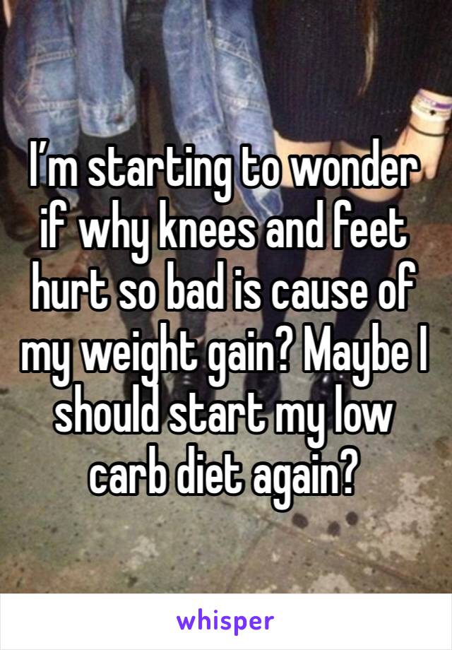 I’m starting to wonder if why knees and feet hurt so bad is cause of my weight gain? Maybe I should start my low carb diet again? 