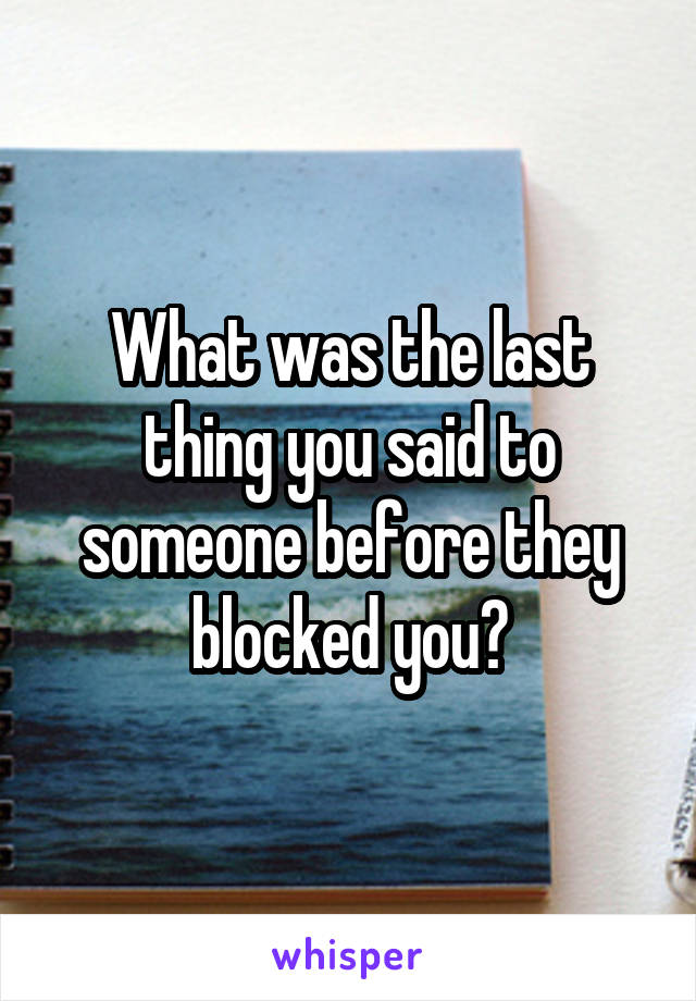 What was the last thing you said to someone before they blocked you?