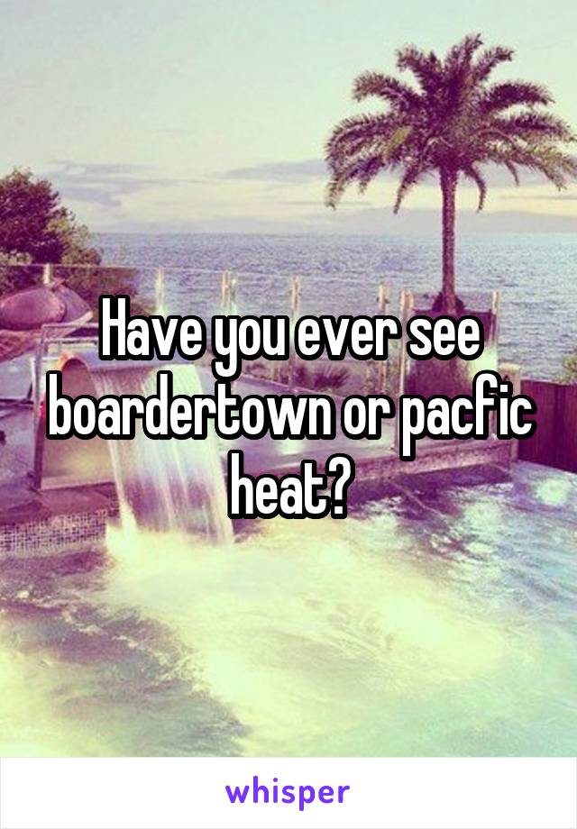 Have you ever see boardertown or pacfic heat?