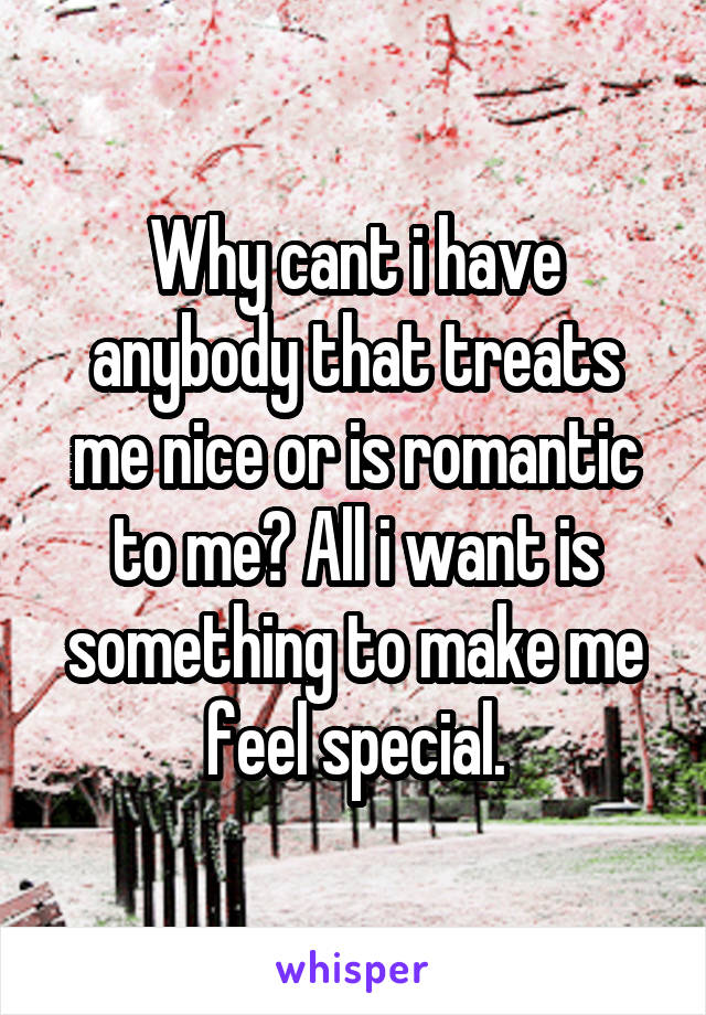 Why cant i have anybody that treats me nice or is romantic to me? All i want is something to make me feel special.