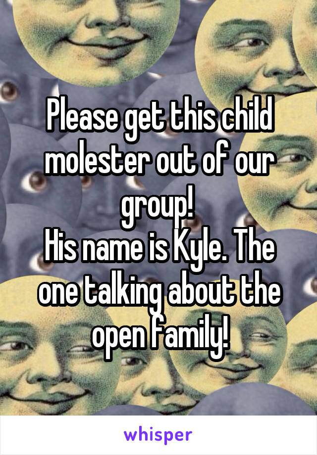 Please get this child molester out of our group! 
His name is Kyle. The one talking about the open family!