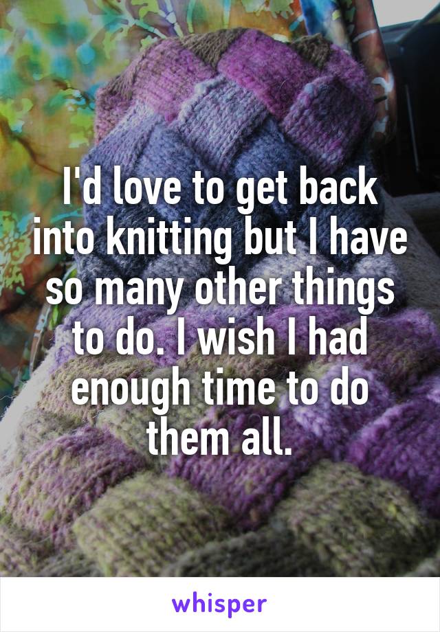 I'd love to get back into knitting but I have so many other things to do. I wish I had enough time to do them all.