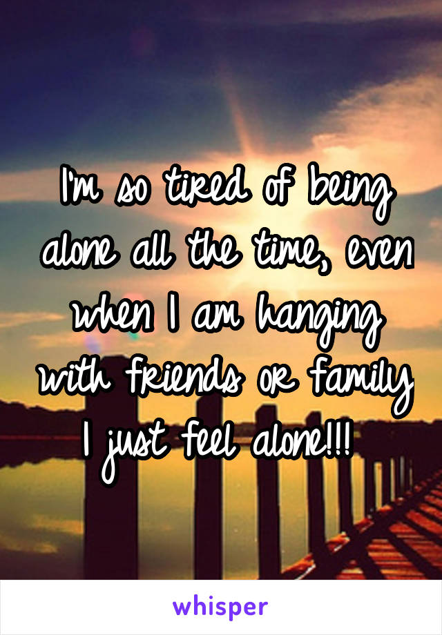 I'm so tired of being alone all the time, even when I am hanging with friends or family I just feel alone!!! 