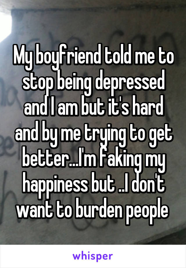 My boyfriend told me to stop being depressed and I am but it's hard and by me trying to get better...I'm faking my happiness but ..I don't want to burden people 