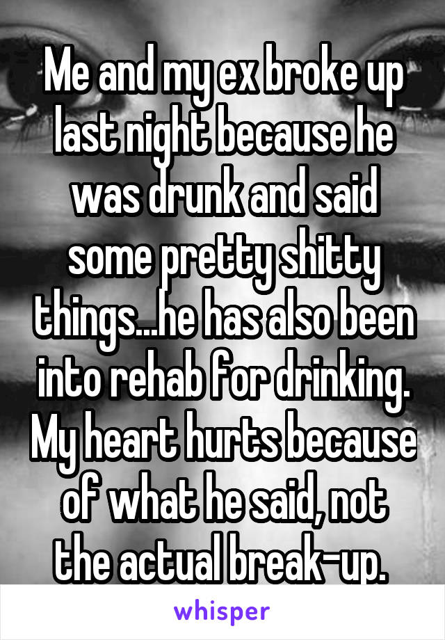 Me and my ex broke up last night because he was drunk and said some pretty shitty things...he has also been into rehab for drinking. My heart hurts because of what he said, not the actual break-up. 