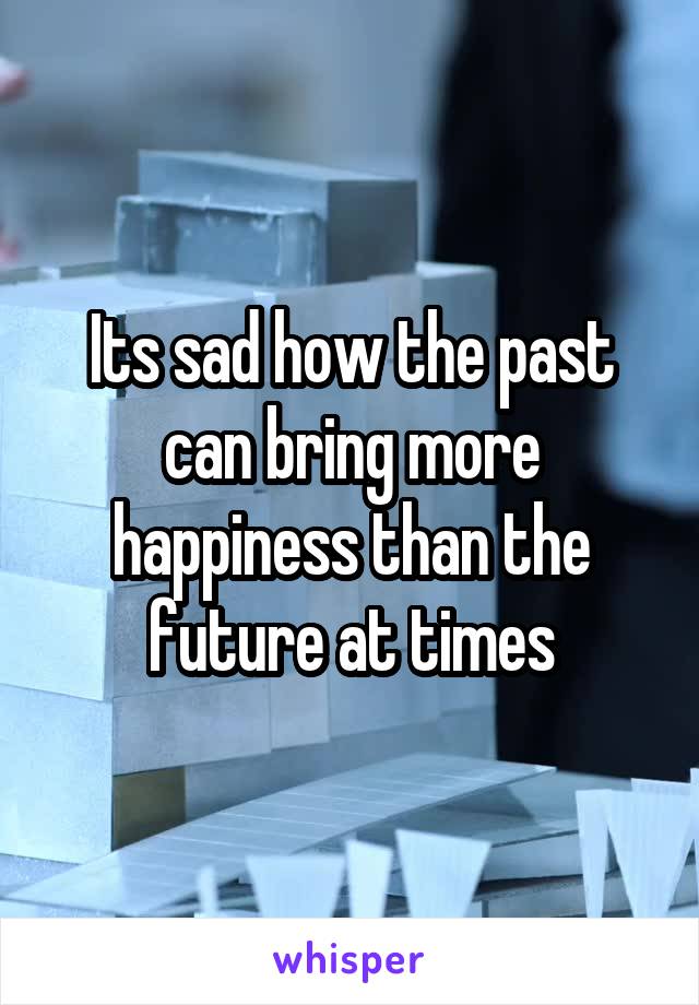 Its sad how the past can bring more happiness than the future at times