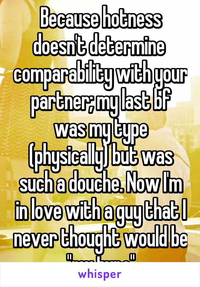 Because hotness doesn't determine  comparability with your partner; my last bf was my type (physically) but was such a douche. Now I'm in love with a guy that I never thought would be "my type"