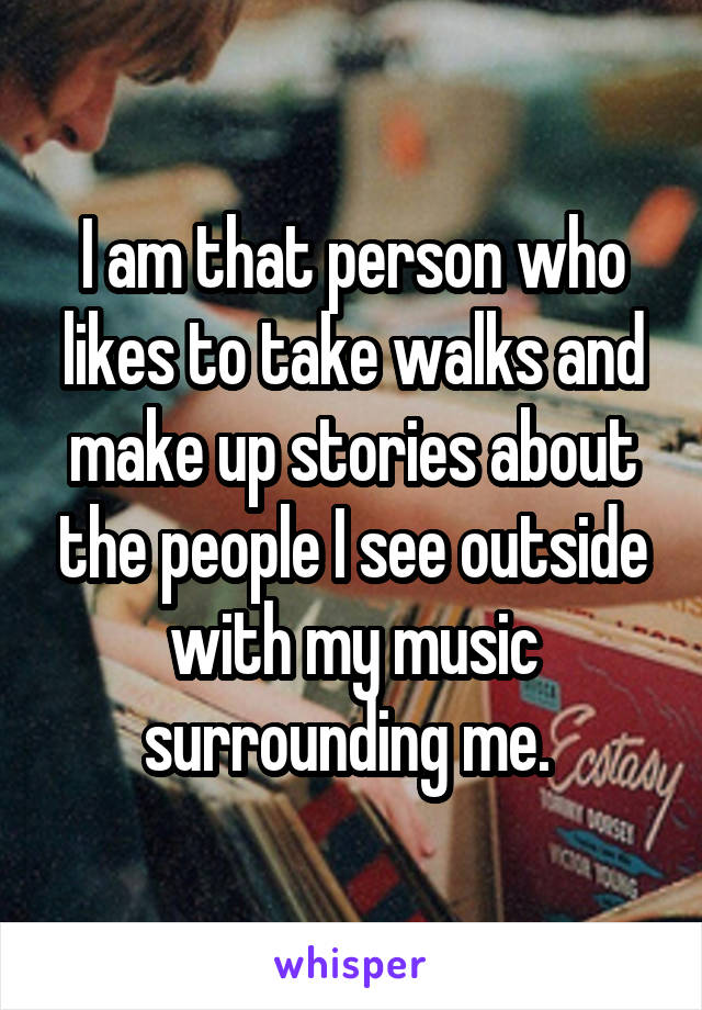 I am that person who likes to take walks and make up stories about the people I see outside with my music surrounding me. 