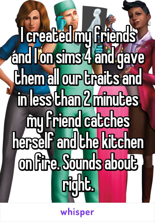 I created my friends and I on sims 4 and gave them all our traits and in less than 2 minutes my friend catches herself and the kitchen on fire. Sounds about right.