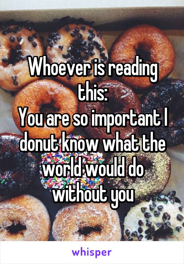 Whoever is reading this:
You are so important I donut know what the world would do without you