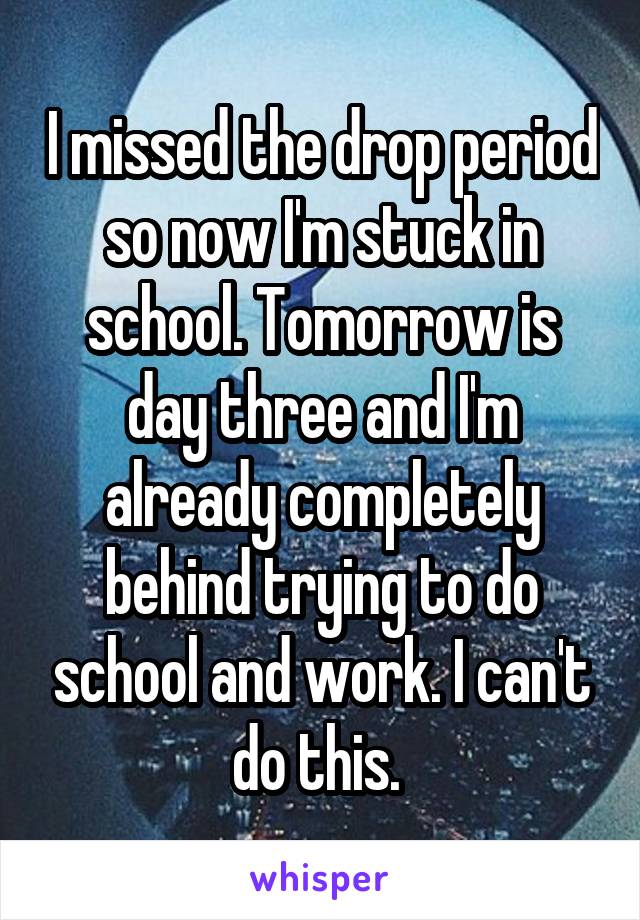 I missed the drop period so now I'm stuck in school. Tomorrow is day three and I'm already completely behind trying to do school and work. I can't do this. 