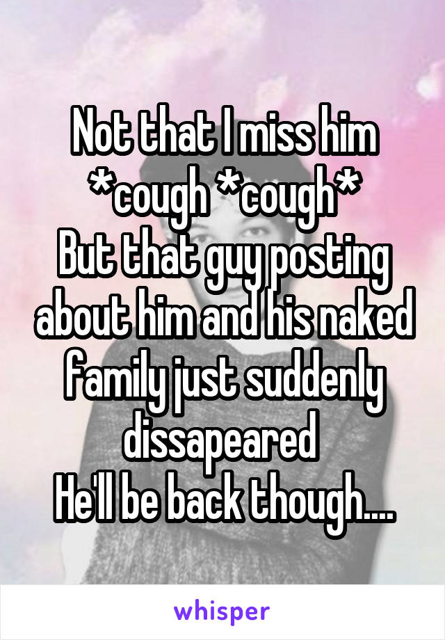 Not that I miss him *cough *cough*
But that guy posting about him and his naked family just suddenly dissapeared 
He'll be back though....