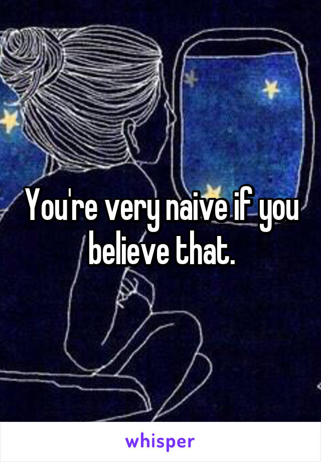 You're very naive if you believe that.