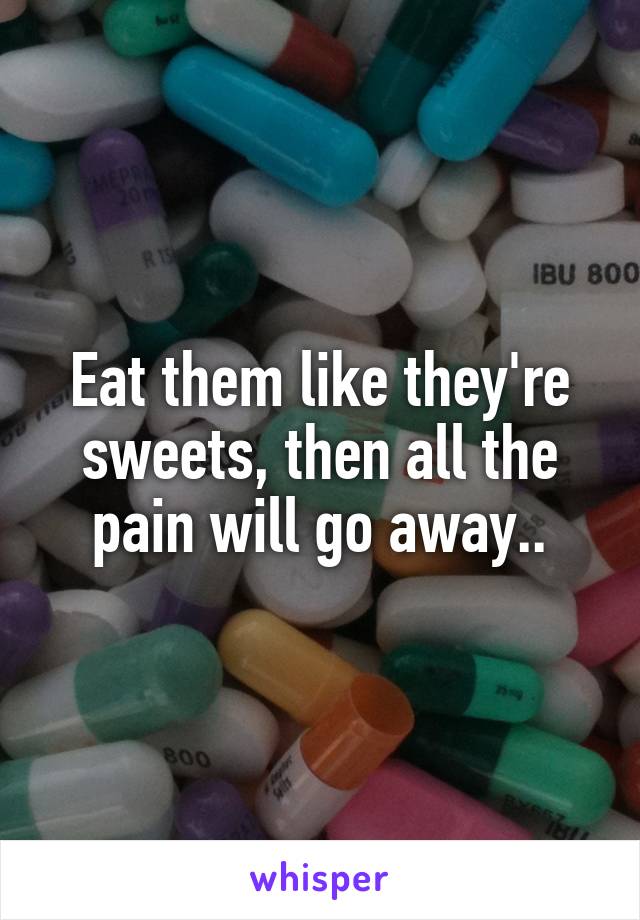 Eat them like they're sweets, then all the pain will go away..