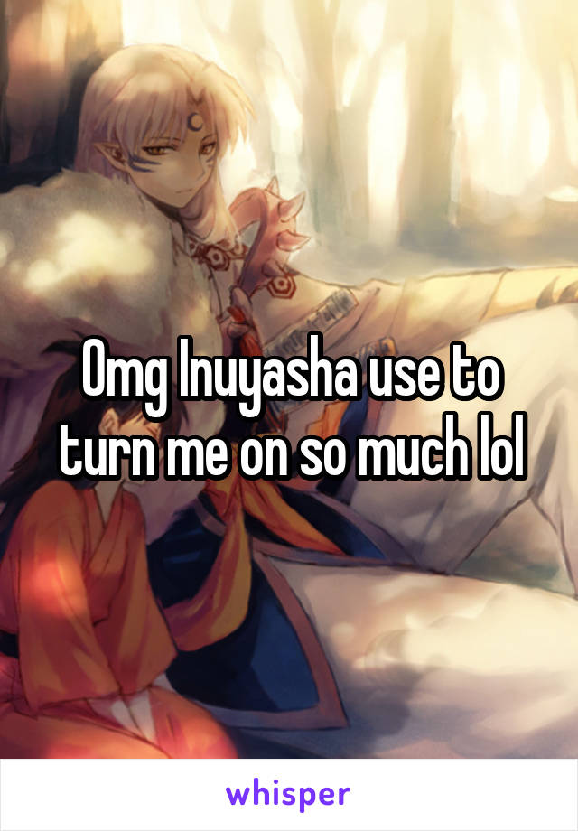 Omg Inuyasha use to turn me on so much lol