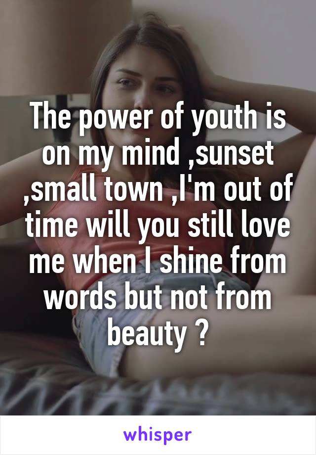 The power of youth is on my mind ,sunset ,small town ,I'm out of time will you still love me when I shine from words but not from beauty ?