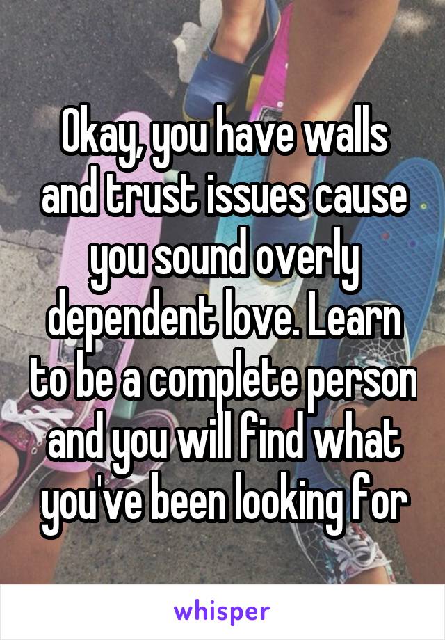 Okay, you have walls and trust issues cause you sound overly dependent love. Learn to be a complete person and you will find what you've been looking for