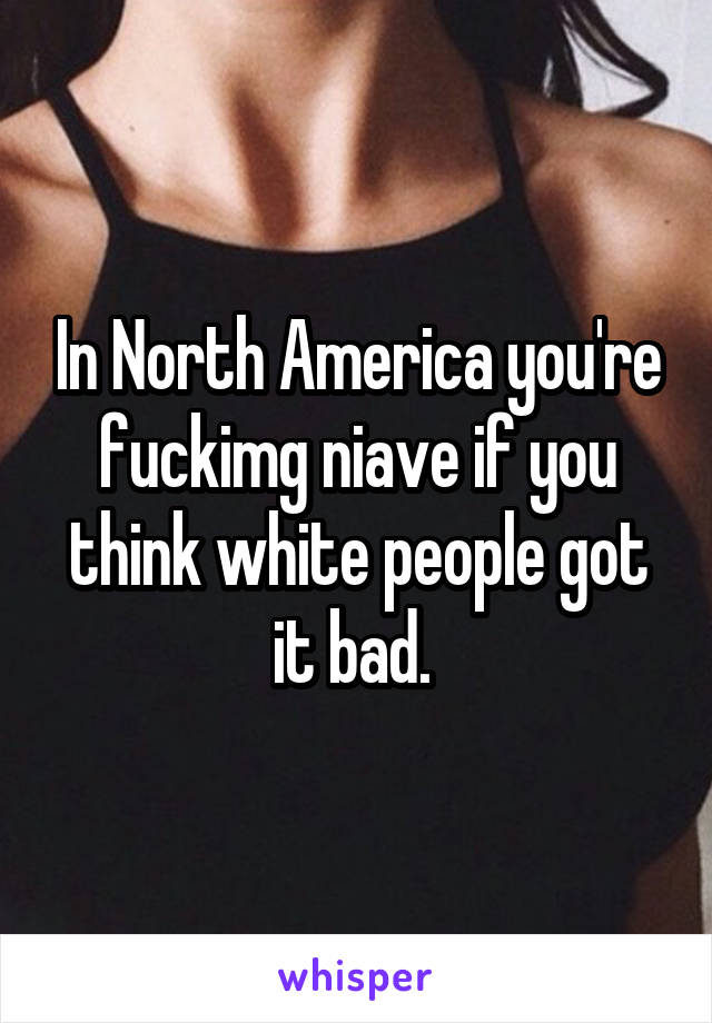 In North America you're fuckimg niave if you think white people got it bad. 