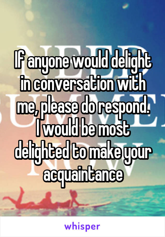 If anyone would delight in conversation with me, please do respond.
I would be most delighted to make your acquaintance