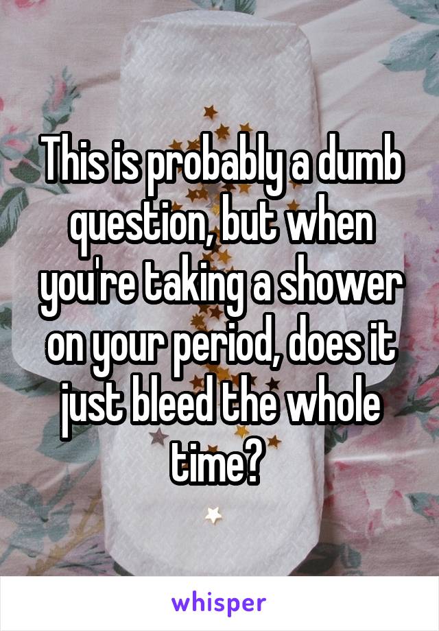 This is probably a dumb question, but when you're taking a shower on your period, does it just bleed the whole time? 