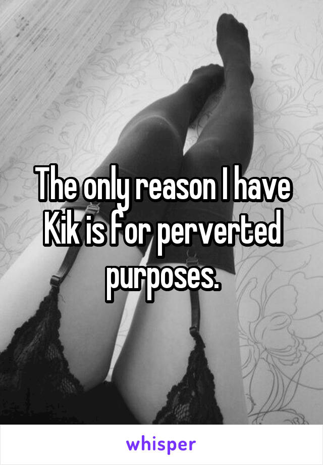 The only reason I have Kik is for perverted purposes.