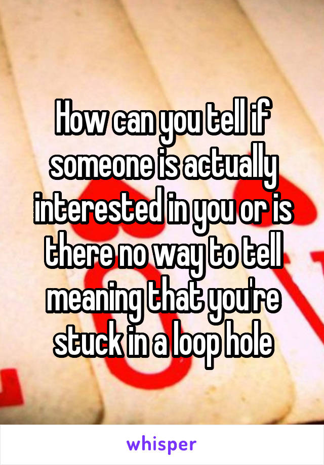 How can you tell if someone is actually interested in you or is there no way to tell meaning that you're stuck in a loop hole