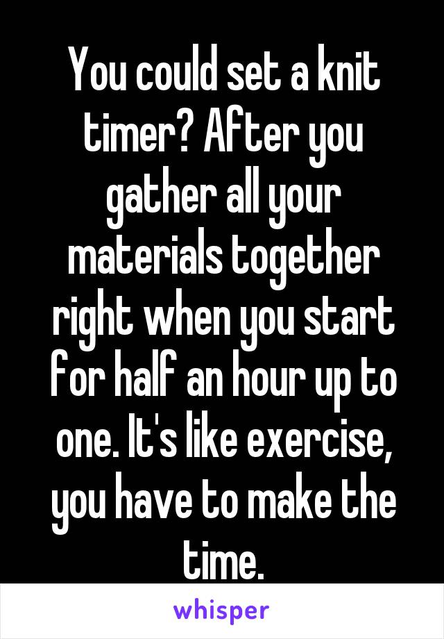 You could set a knit timer? After you gather all your materials together right when you start for half an hour up to one. It's like exercise, you have to make the time.