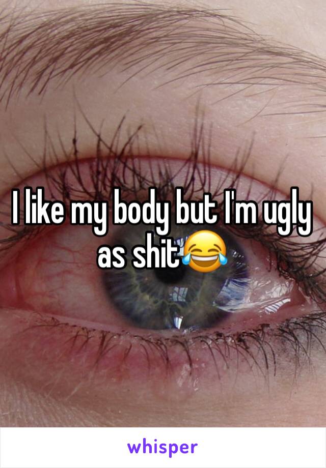 I like my body but I'm ugly as shit😂