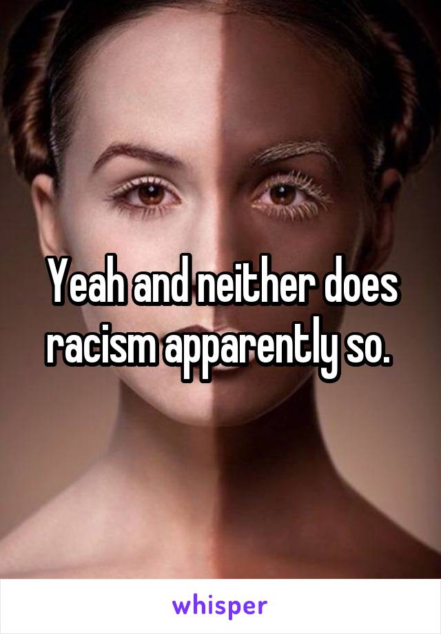 Yeah and neither does racism apparently so. 