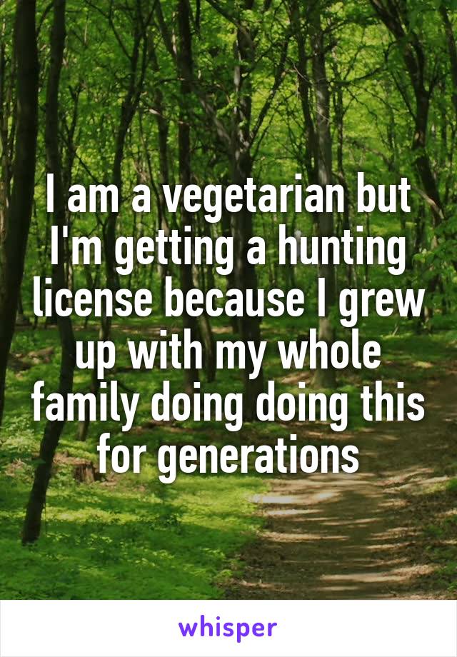 I am a vegetarian but I'm getting a hunting license because I grew up with my whole family doing doing this for generations