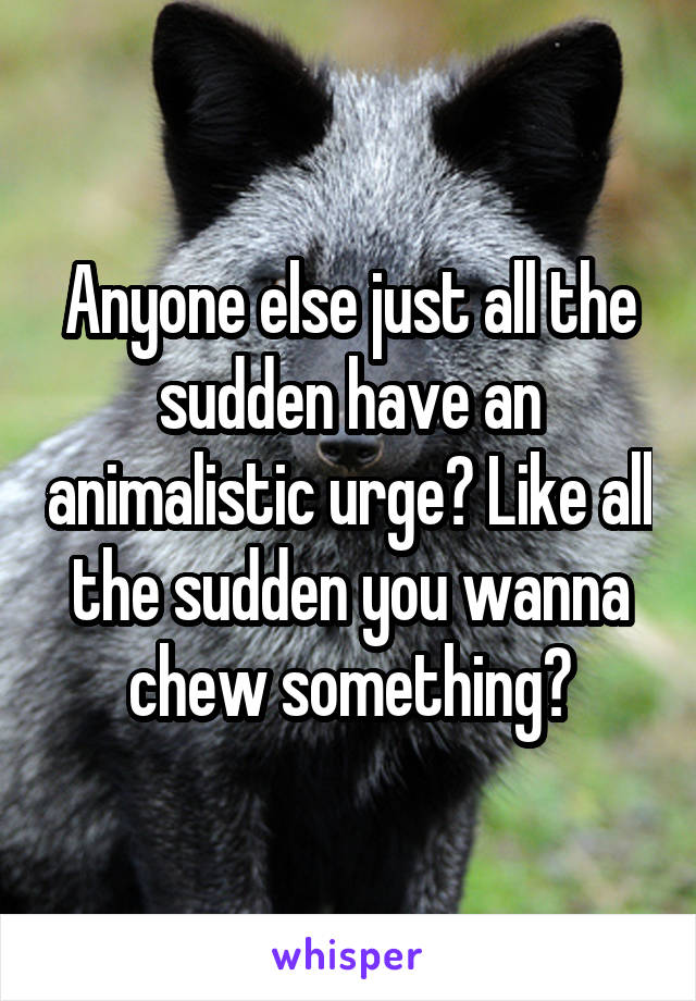 Anyone else just all the sudden have an animalistic urge? Like all the sudden you wanna chew something?