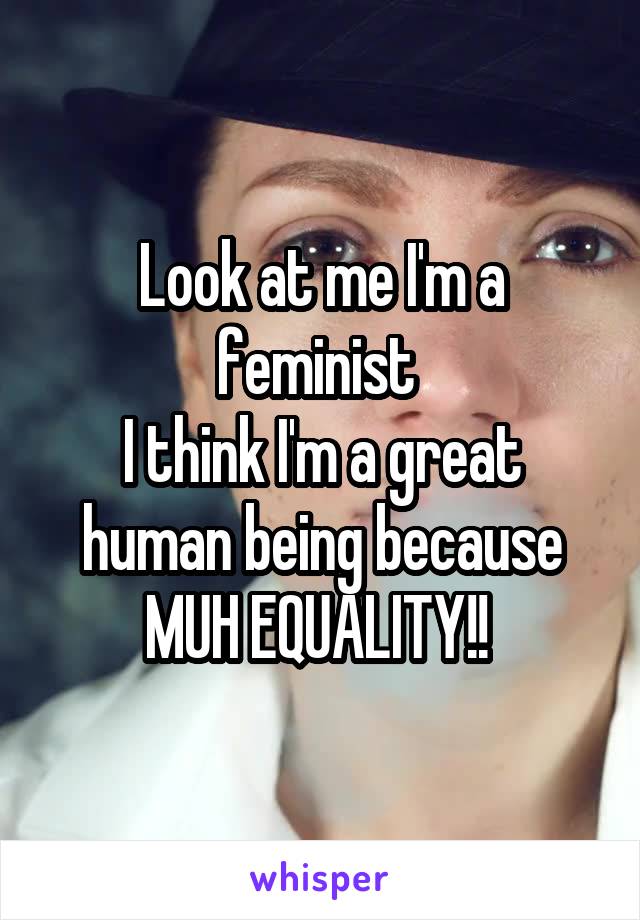 Look at me I'm a feminist 
I think I'm a great human being because MUH EQUALITY!! 