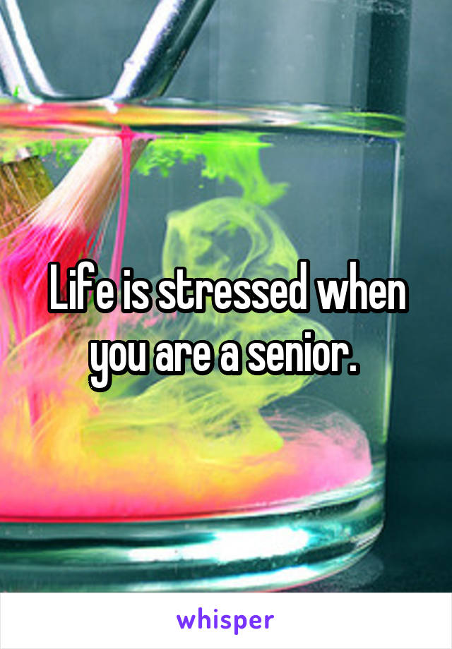 Life is stressed when you are a senior. 