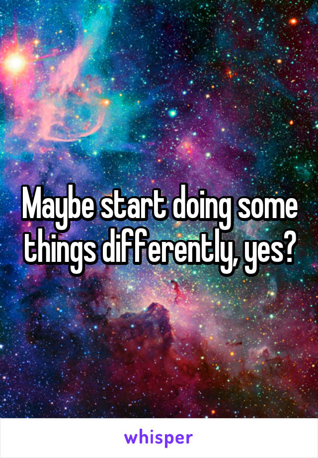 Maybe start doing some things differently, yes?