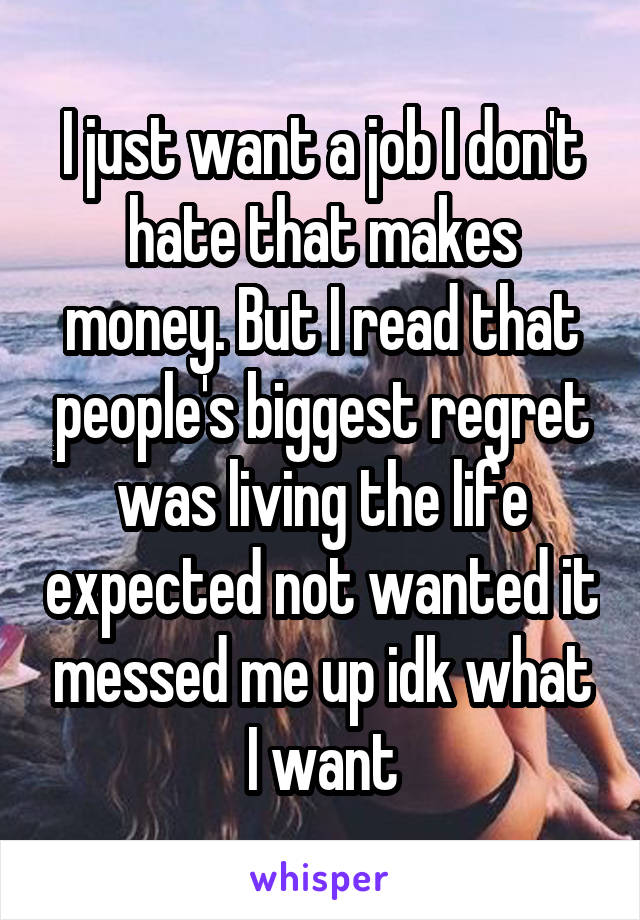 I just want a job I don't hate that makes money. But I read that people's biggest regret was living the life expected not wanted it messed me up idk what I want