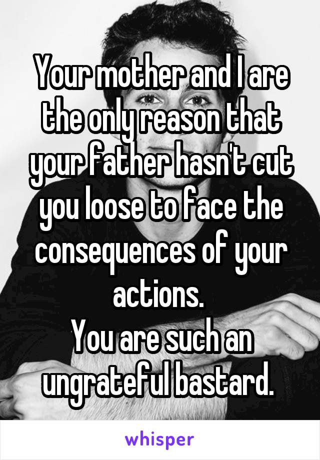 Your mother and I are the only reason that your father hasn't cut you loose to face the consequences of your actions. 
You are such an ungrateful bastard. 