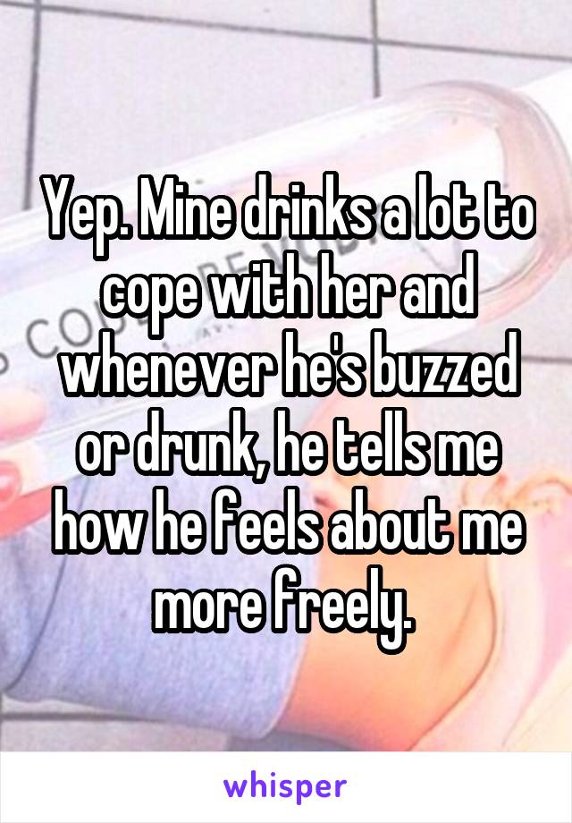 Yep. Mine drinks a lot to cope with her and whenever he's buzzed or drunk, he tells me how he feels about me more freely. 