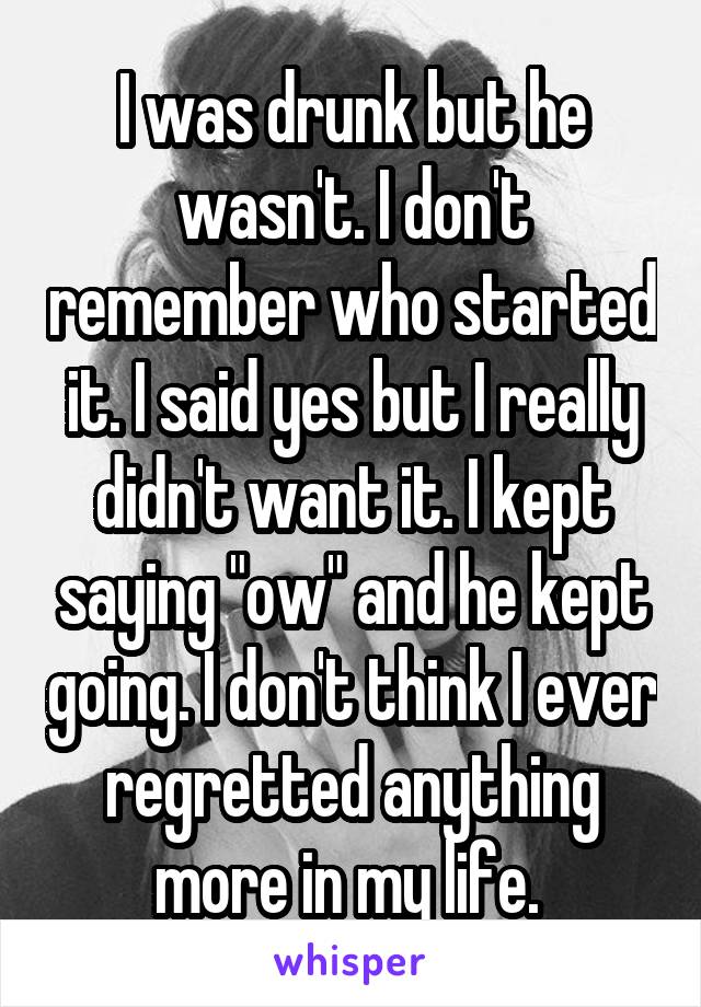 I was drunk but he wasn't. I don't remember who started it. I said yes but I really didn't want it. I kept saying "ow" and he kept going. I don't think I ever regretted anything more in my life. 