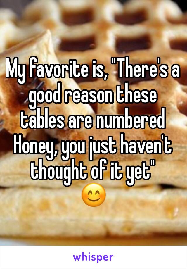 My favorite is, "There's a good reason these tables are numbered Honey, you just haven't thought of it yet"
😊