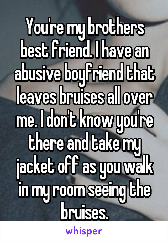 You're my brothers best friend. I have an abusive boyfriend that leaves bruises all over me. I don't know you're there and take my jacket off as you walk in my room seeing the bruises.